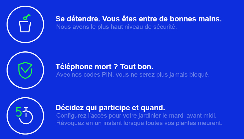 SERRURE INTELLIGENTE
Se détendre. Vous êtes entre de bonnes mains. Nous avons le plus haut niveau de sécurité.
Téléphone mort ? Tout bon.
Avec nos codes PIN, vous ne serez plus jamais bloqué.
Décidez qui participe et quand.
Configurez l'accès pour votre jardinier le mardi avant midi.
Révoquez en un instant lorsque toutes vos plantes meurent.